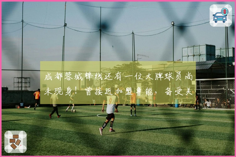 成都蓉城锋线还有一位大牌球员尚未现身！曾接近加盟鲁能，备受关注