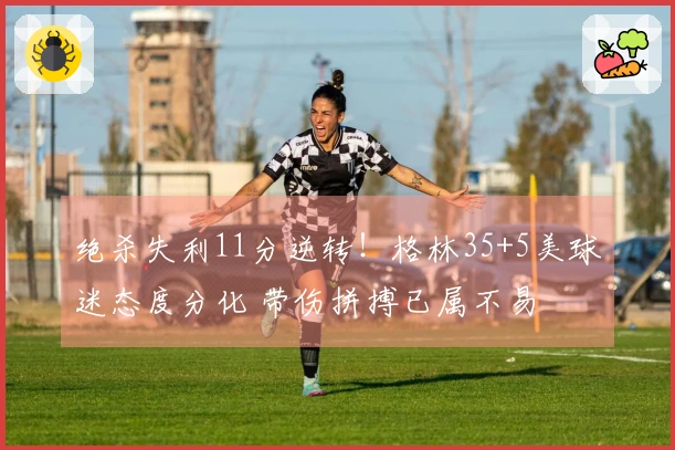 绝杀失利11分逆转！格林35+5美球迷态度分化 带伤拼搏已属不易