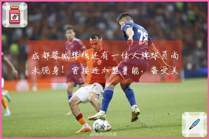 成都蓉城锋线还有一位大牌球员尚未现身！曾接近加盟鲁能，备受关注