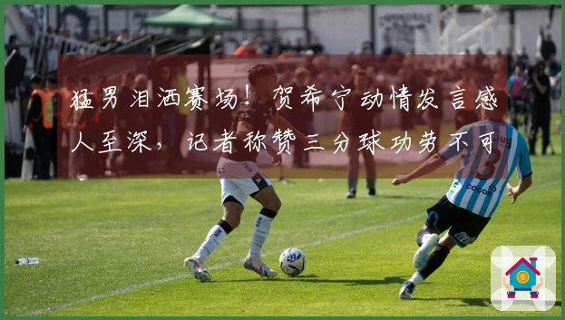 猛男泪洒赛场！贺希宁动情发言感人至深，记者称赞三分球功劳不可忽视
