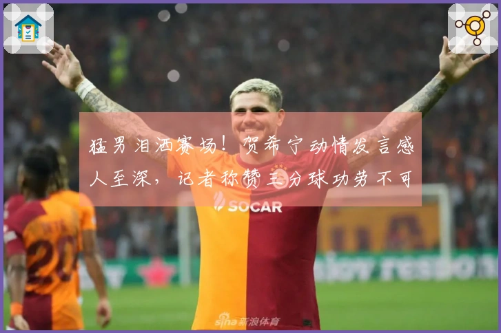 猛男泪洒赛场！贺希宁动情发言感人至深，记者称赞三分球功劳不可忽视