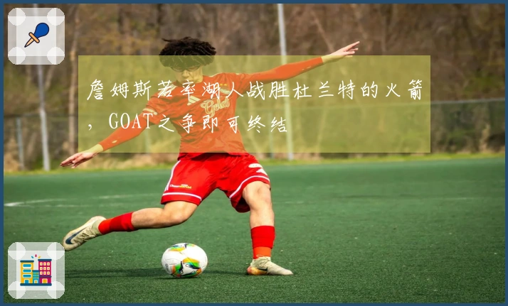 詹姆斯若率湖人战胜杜兰特的火箭，GOAT之争即可终结