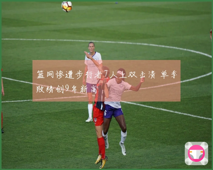 篮网惨遭步行者7人上双击溃 单季败绩创9年新高